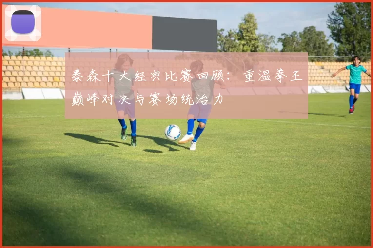 泰森十大经典比赛回顾：重温拳王巅峰对决与赛场统治力