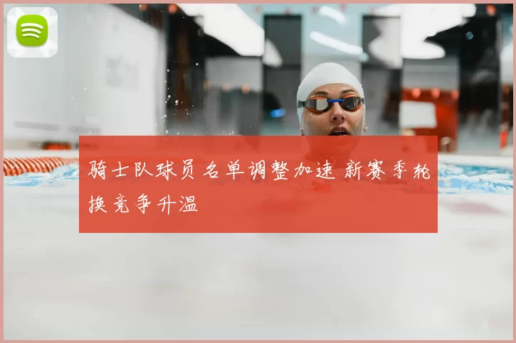 骑士队球员名单调整加速 新赛季轮换竞争升温