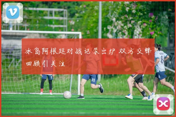 冰岛阿根廷对战记录出炉 双方交锋回顾引关注