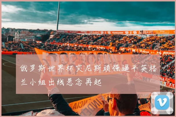 俄罗斯世界杯突尼斯顽强逼平英格兰小组出线悬念再起