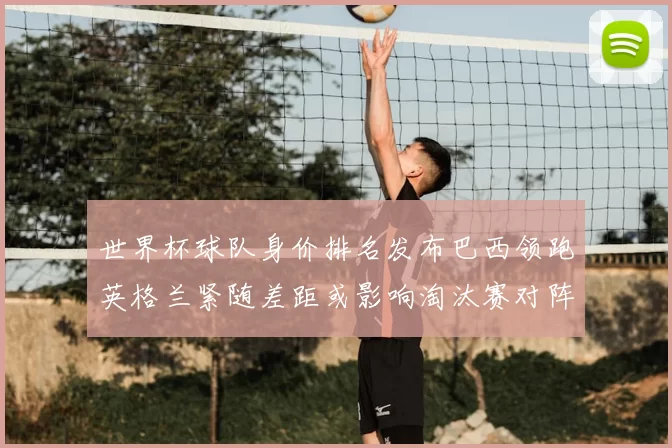 世界杯球队身价排名发布巴西领跑英格兰紧随差距或影响淘汰赛对阵