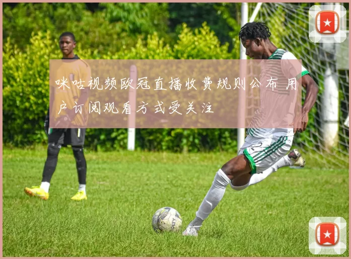 咪咕视频欧冠直播收费规则公布 用户订阅观看方式受关注
