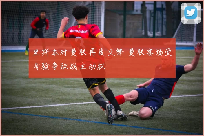 里斯本对曼联再度交锋 曼联客场受考验争欧战主动权