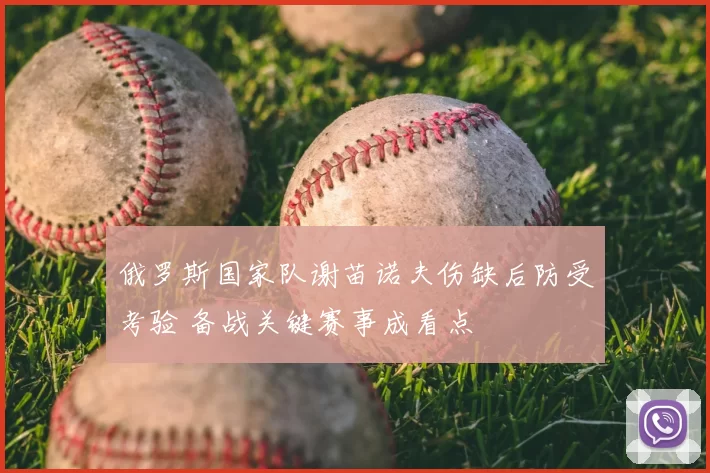 俄罗斯国家队谢苗诺夫伤缺后防受考验 备战关键赛事成看点