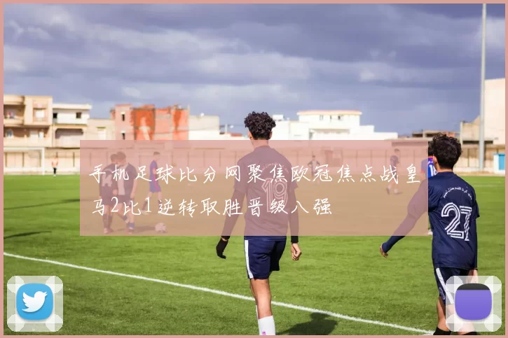 手机足球比分网聚焦欧冠焦点战皇马2比1逆转取胜晋级八强