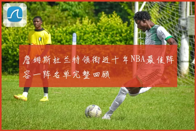 詹姆斯杜兰特领衔近十年NBA最佳阵容一阵名单完整回顾