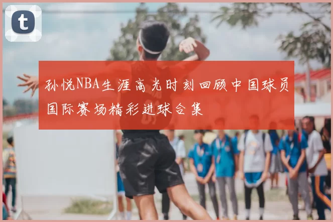 孙悦NBA生涯高光时刻回顾中国球员国际赛场精彩进球合集