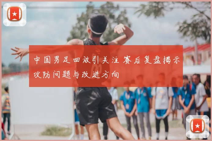 中国男足回放引关注 赛后复盘揭示攻防问题与改进方向