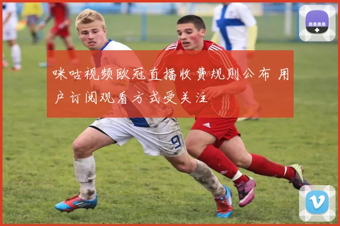 咪咕视频欧冠直播收费规则公布 用户订阅观看方式受关注