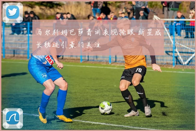 马尔科姆巴萨青训表现抢眼 新星成长轨迹引豪门关注