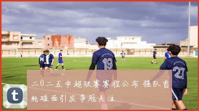 二0二五中超联赛赛程公布 强队首轮碰面引发争冠关注
