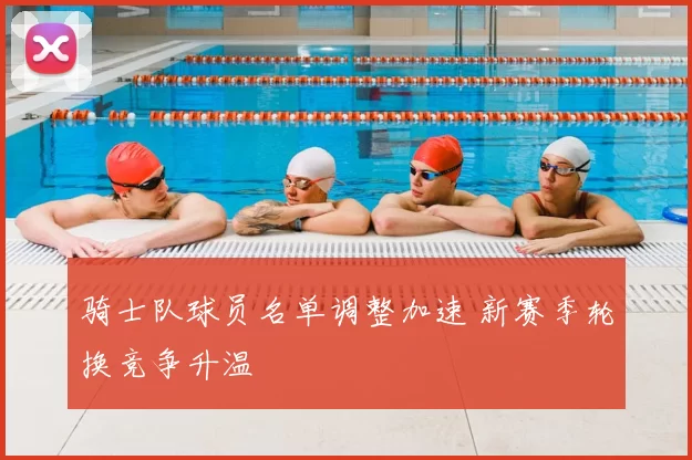 骑士队球员名单调整加速 新赛季轮换竞争升温