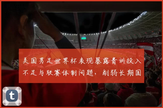 美国男足世界杯表现暴露青训投入不足与联赛体制问题，削弱长期国际竞争力