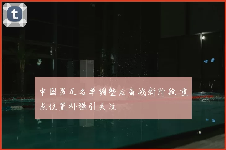 中国男足名单调整后备战新阶段 重点位置补强引关注