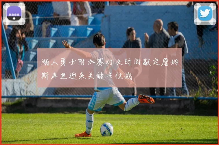 湖人勇士附加赛对决时间敲定詹姆斯库里迎来关键卡位战