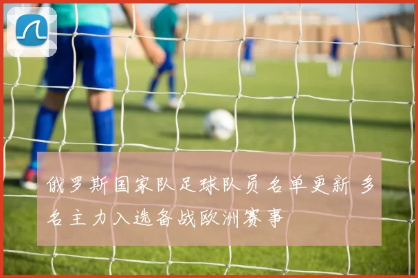 俄罗斯国家队足球队员名单更新 多名主力入选备战欧洲赛事
