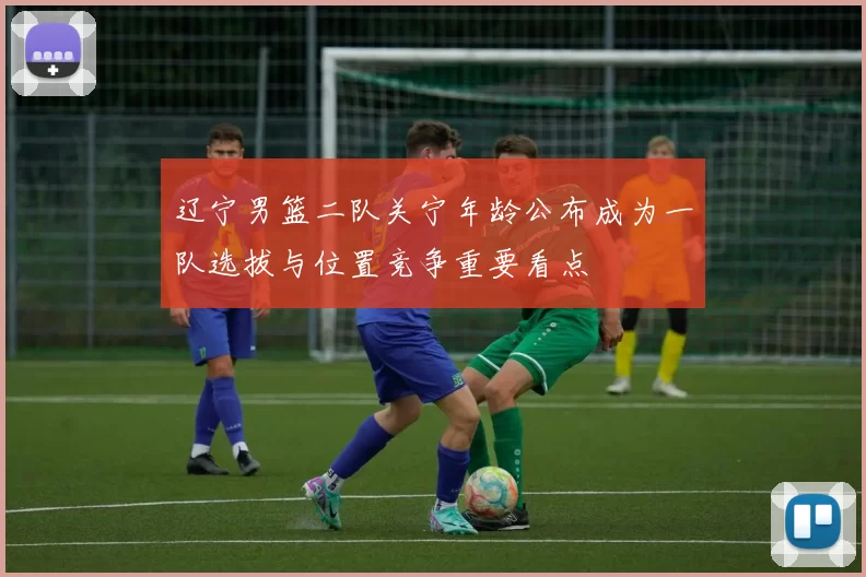 辽宁男篮二队关宁年龄公布成为一队选拔与位置竞争重要看点