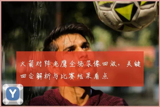 火箭对阵老鹰全场录像回放,关键回合解析与比赛结果看点