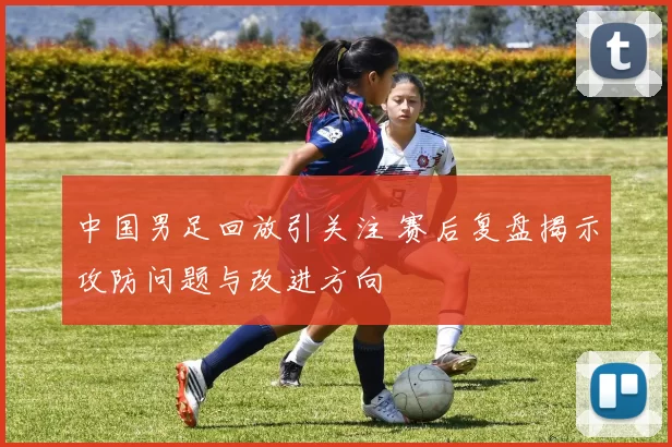 中国男足回放引关注 赛后复盘揭示攻防问题与改进方向