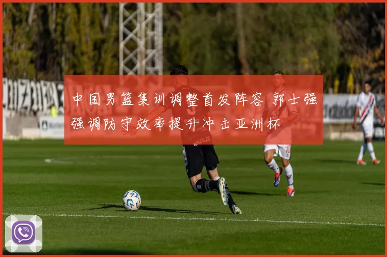 中国男篮集训调整首发阵容 郭士强强调防守效率提升冲击亚洲杯