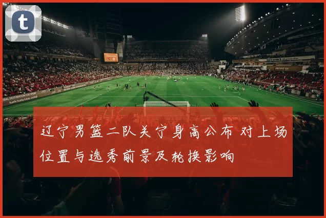 辽宁男篮二队关宁身高公布 对上场位置与选秀前景及轮换影响