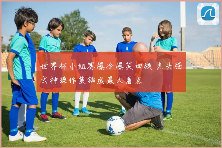 世界杯小组赛爆冷爆笑回顾 光头强式神操作集锦成最大看点