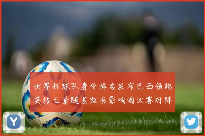 世界杯球队身价排名发布巴西领跑英格兰紧随差距或影响淘汰赛对阵