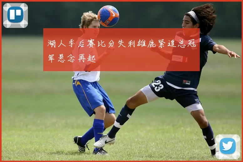 湖人季后赛比分失利雄鹿紧追总冠军悬念再起