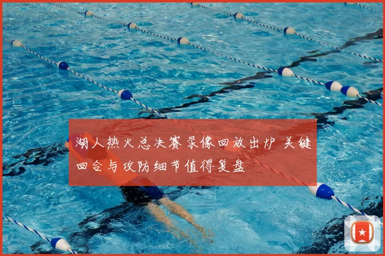湖人热火总决赛录像回放出炉 关键回合与攻防细节值得复盘