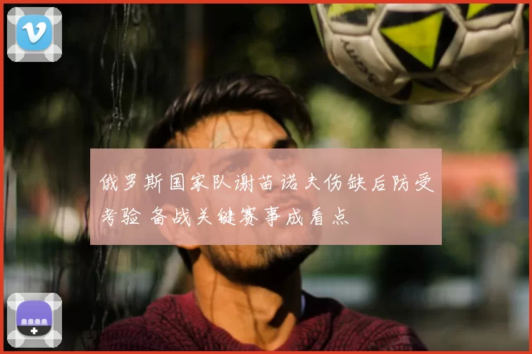 俄罗斯国家队谢苗诺夫伤缺后防受考验 备战关键赛事成看点