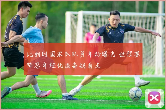 比利时国家队队员年龄曝光 世预赛阵容年轻化成备战看点