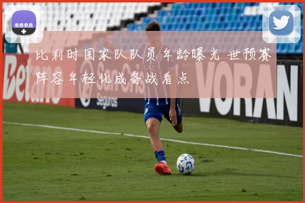 比利时国家队队员年龄曝光 世预赛阵容年轻化成备战看点