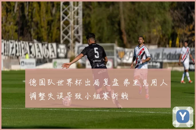 德国队世界杯出局复盘 弗里克用人调整失误导致小组赛折戟