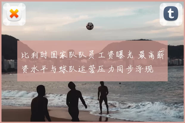 比利时国家队队员工资曝光 最高薪资水平与球队运营压力同步浮现