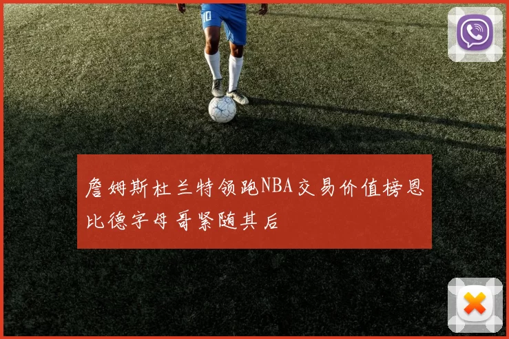 詹姆斯杜兰特领跑NBA交易价值榜恩比德字母哥紧随其后