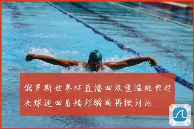 俄罗斯世界杯直播回放重温经典对决球迷回看精彩瞬间再掀讨论