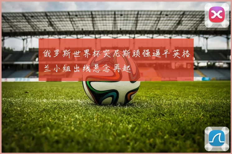 俄罗斯世界杯突尼斯顽强逼平英格兰小组出线悬念再起
