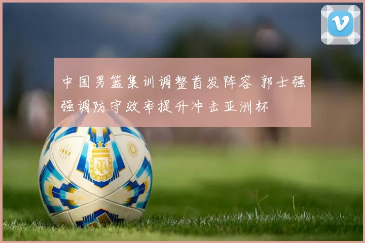 中国男篮集训调整首发阵容 郭士强强调防守效率提升冲击亚洲杯