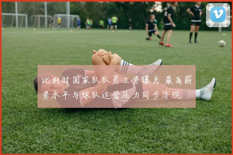 比利时国家队队员工资曝光 最高薪资水平与球队运营压力同步浮现