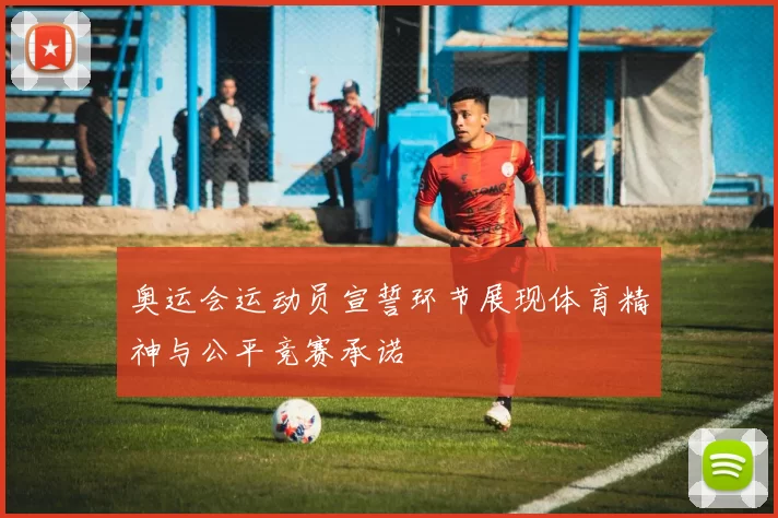 奥运会运动员宣誓环节展现体育精神与公平竞赛承诺