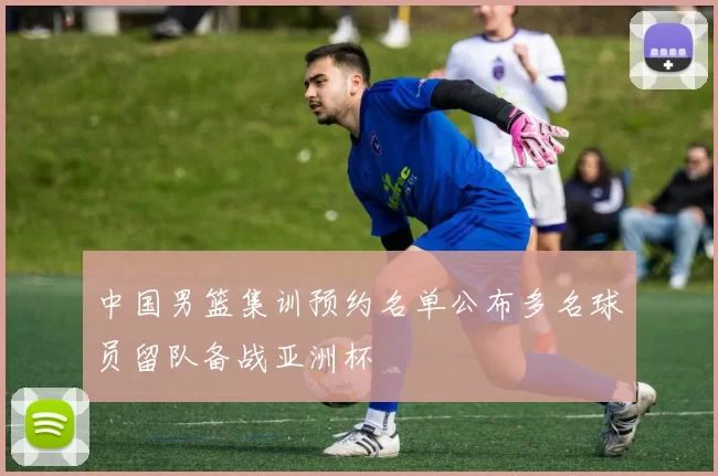 中国男篮集训预约名单公布多名球员留队备战亚洲杯