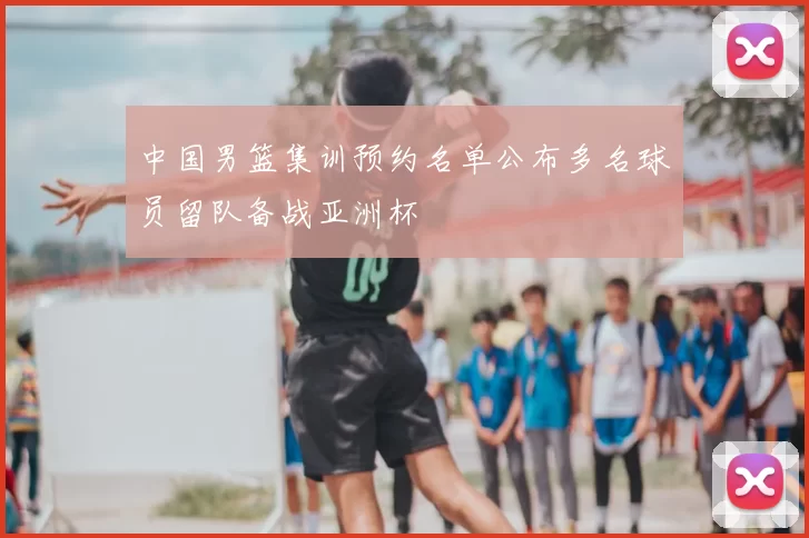 中国男篮集训预约名单公布多名球员留队备战亚洲杯