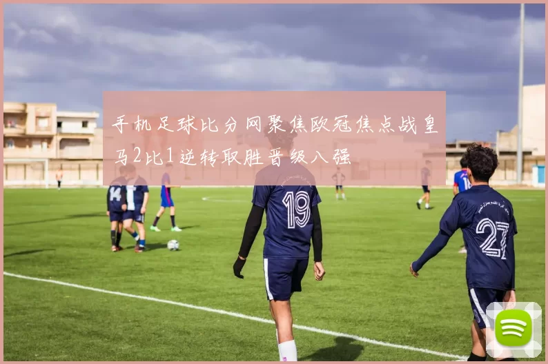 手机足球比分网聚焦欧冠焦点战皇马2比1逆转取胜晋级八强