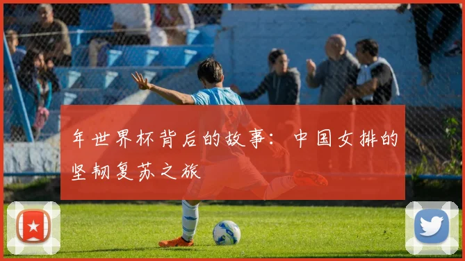 年世界杯背后的故事：中国女排的坚韧复苏之旅