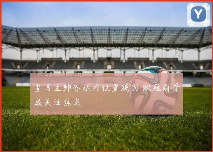 皇马主帅齐达内位置稳固 欧冠前景成关注焦点