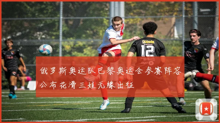 俄罗斯奥运队巴黎奥运会参赛阵容公布花滑三娃无缘出征