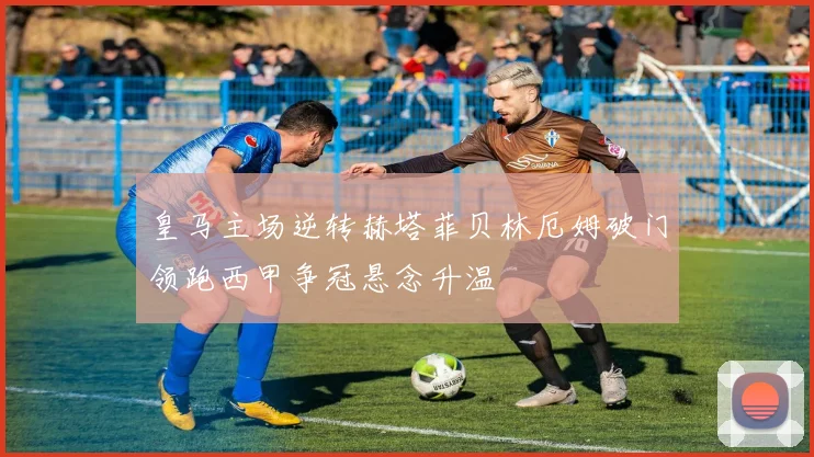 皇马主场逆转赫塔菲贝林厄姆破门领跑西甲争冠悬念升温