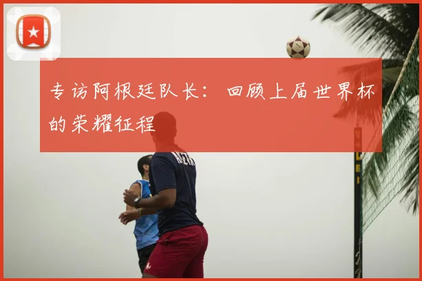 专访阿根廷队长:回顾上届世界杯的荣耀征程