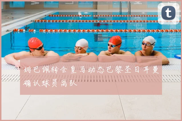 姆巴佩转会皇马动态巴黎圣日耳曼确认球员离队
