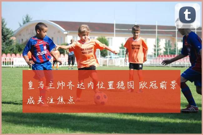皇马主帅齐达内位置稳固 欧冠前景成关注焦点